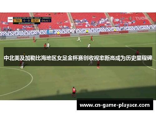 中北美及加勒比海地区女足金杯赛创收视率新高成为历史里程碑