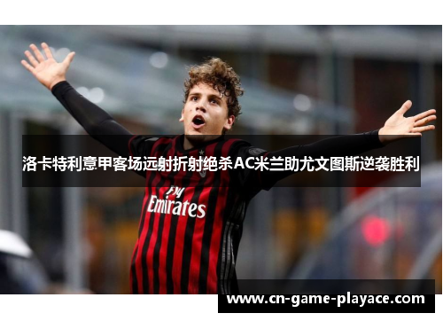 洛卡特利意甲客场远射折射绝杀AC米兰助尤文图斯逆袭胜利