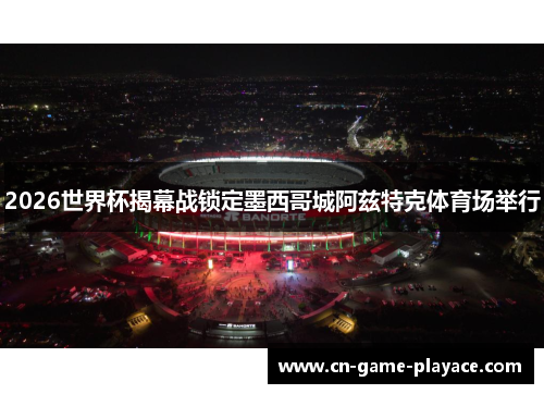 2026世界杯揭幕战锁定墨西哥城阿兹特克体育场举行