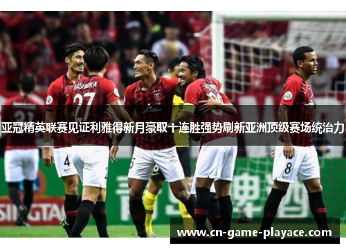 亚冠精英联赛见证利雅得新月豪取十连胜强势刷新亚洲顶级赛场统治力 亚冠精英联赛见证利雅得新月豪取十连胜强势刷新亚洲顶级赛场统治力