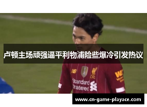 卢顿主场顽强逼平利物浦险些爆冷引发热议 卢顿主场顽强逼平利物浦险些爆冷引发热议