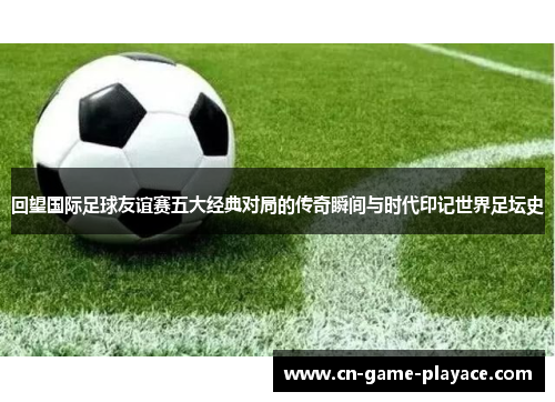 回望国际足球友谊赛五大经典对局的传奇瞬间与时代印记世界足坛史